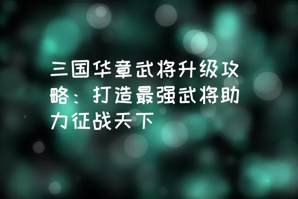 三国华章武将升级攻略：打造最强武将助力征战天下