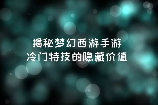  揭秘梦幻西游手游冷门特技的隐藏价值